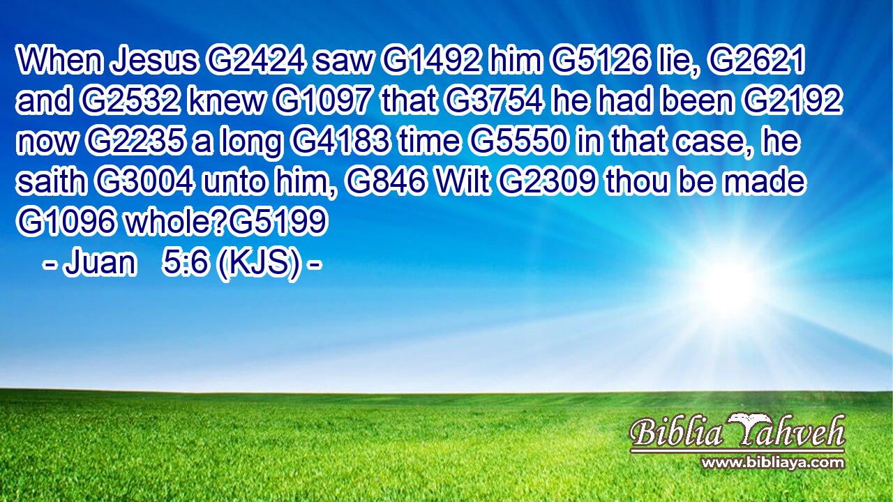 When Jesus G2424 saw G1492 him G5126 lie, G2621 and G2532 knew G1097 that G3754 he had been G2192 now G2235 a long G4183 time G5550 in that case, he saith G3004 unto him, G846 Wilt G2309 thou be made G1096 whole?G5199