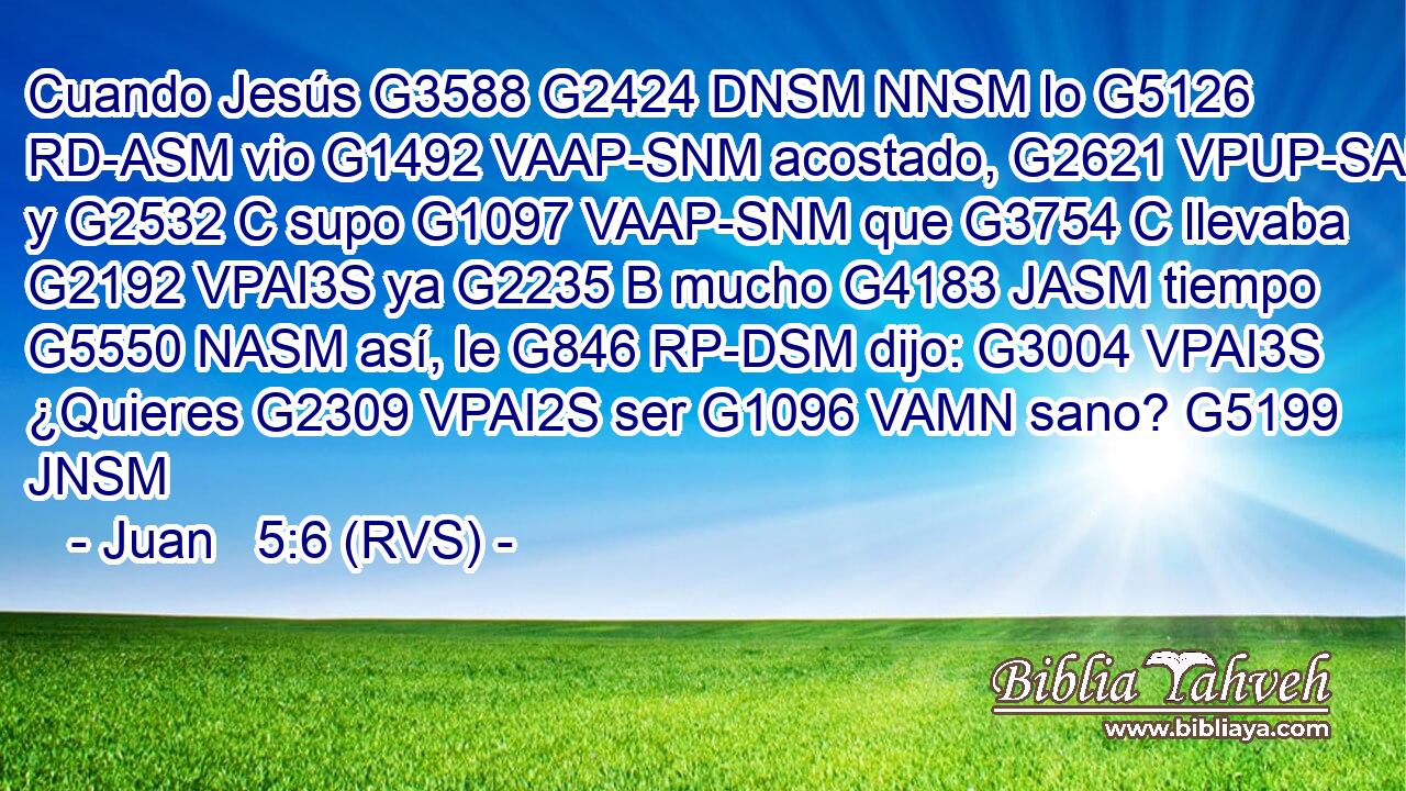 Cuando Jesús G3588 G2424 DNSM NNSM lo G5126 RD-ASM vio G1492 VAAP-SNM acostado, G2621 VPUP-SAM y G2532 C supo G1097 VAAP-SNM que G3754 C llevaba G2192 VPAI3S ya G2235 B mucho G4183 JASM tiempo G5550 NASM así, le G846 RP-DSM dijo: G3004 VPAI3S ¿Quieres G2309 VPAI2S ser G1096 VAMN sano? G5199 JNSM 