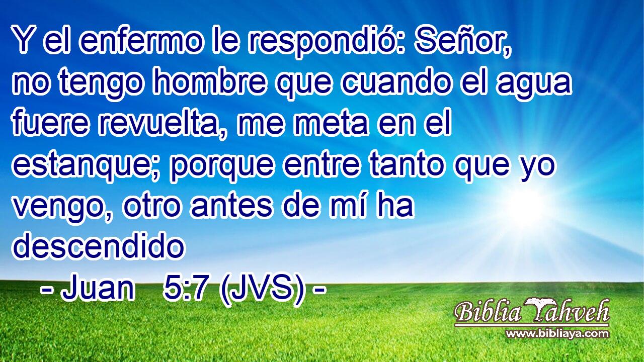 Y el enfermo le respondió: Señor, no tengo hombre que cuando el agua fuere revuelta, me meta en el estanque; porque entre tanto que yo vengo, otro antes de mí ha descendido