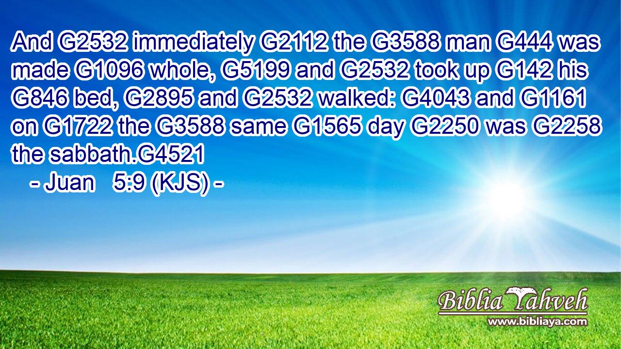 And G2532 immediately G2112 the G3588 man G444 was made G1096 whole, G5199 and G2532 took up G142 his G846 bed, G2895 and G2532 walked: G4043 and G1161 on G1722 the G3588 same G1565 day G2250 was G2258 the sabbath.G4521