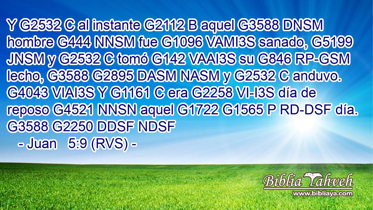Y G2532 C al instante G2112 B aquel G3588 DNSM hombre G444 NNSM fue G1096 VAMI3S sanado, G5199 JNSM y G2532 C tomó G142 VAAI3S su G846 RP-GSM lecho, G3588 G2895 DASM NASM y G2532 C anduvo. G4043 VIAI3S Y G1161 C era G2258 VI-I3S día de reposo G4521 NNSN aquel G1722 G1565 P RD-DSF día. G3588 G2250 DDSF NDSF 