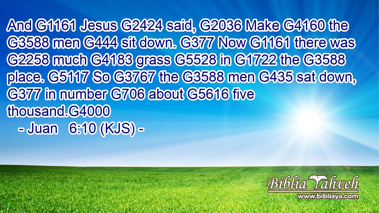 And G1161 Jesus G2424 said, G2036 Make G4160 the G3588 men G444 sit down. G377 Now G1161 there was G2258 much G4183 grass G5528 in G1722 the G3588 place. G5117 So G3767 the G3588 men G435 sat down, G377 in number G706 about G5616 five thousand.G4000
