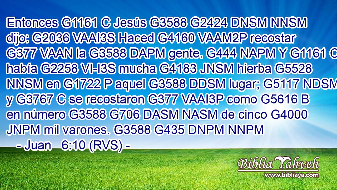 Entonces G1161 C Jesús G3588 G2424 DNSM NNSM dijo: G2036 VAAI3S Haced G4160 VAAM2P recostar G377 VAAN la G3588 DAPM gente. G444 NAPM Y G1161 C había G2258 VI-I3S mucha G4183 JNSM hierba G5528 NNSM en G1722 P aquel G3588 DDSM lugar; G5117 NDSM y G3767 C se recostaron G377 VAAI3P como G5616 B en número G3588 G706 DASM NASM de cinco G4000 JNPM mil varones. G3588 G435 DNPM NNPM 