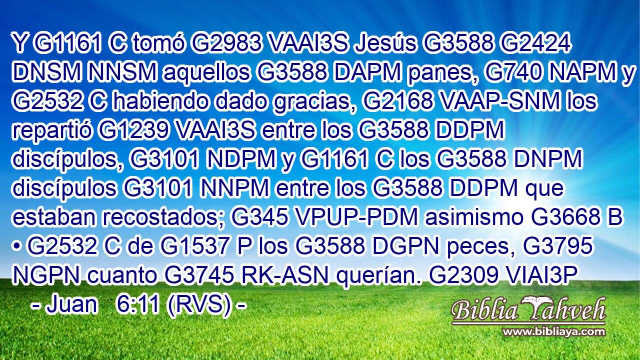 Y G1161 C tomó G2983 VAAI3S Jesús G3588 G2424 DNSM NNSM aquellos G3588 DAPM panes, G740 NAPM y G2532 C habiendo dado gracias, G2168 VAAP-SNM los repartió G1239 VAAI3S entre los G3588 DDPM discípulos, G3101 NDPM y G1161 C los G3588 DNPM discípulos G3101 NNPM entre los G3588 DDPM que estaban recostados; G345 VPUP-PDM asimismo G3668 B • G2532 C de G1537 P los G3588 DGPN peces, G3795 NGPN cuanto G3745 RK-ASN querían. G2309 VIAI3P 