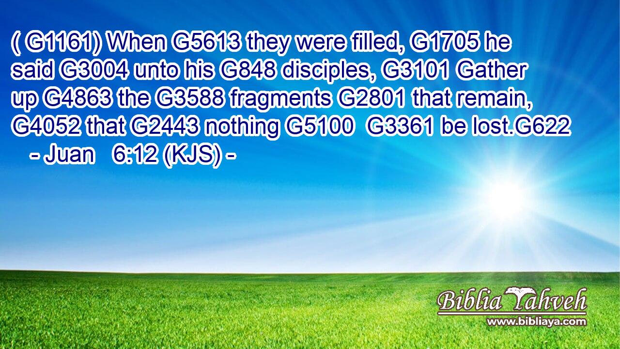 ( G1161) When G5613 they were filled, G1705 he said G3004 unto his G848 disciples, G3101 Gather up G4863 the G3588 fragments G2801 that remain, G4052 that G2443 nothing G5100  G3361 be lost.G622