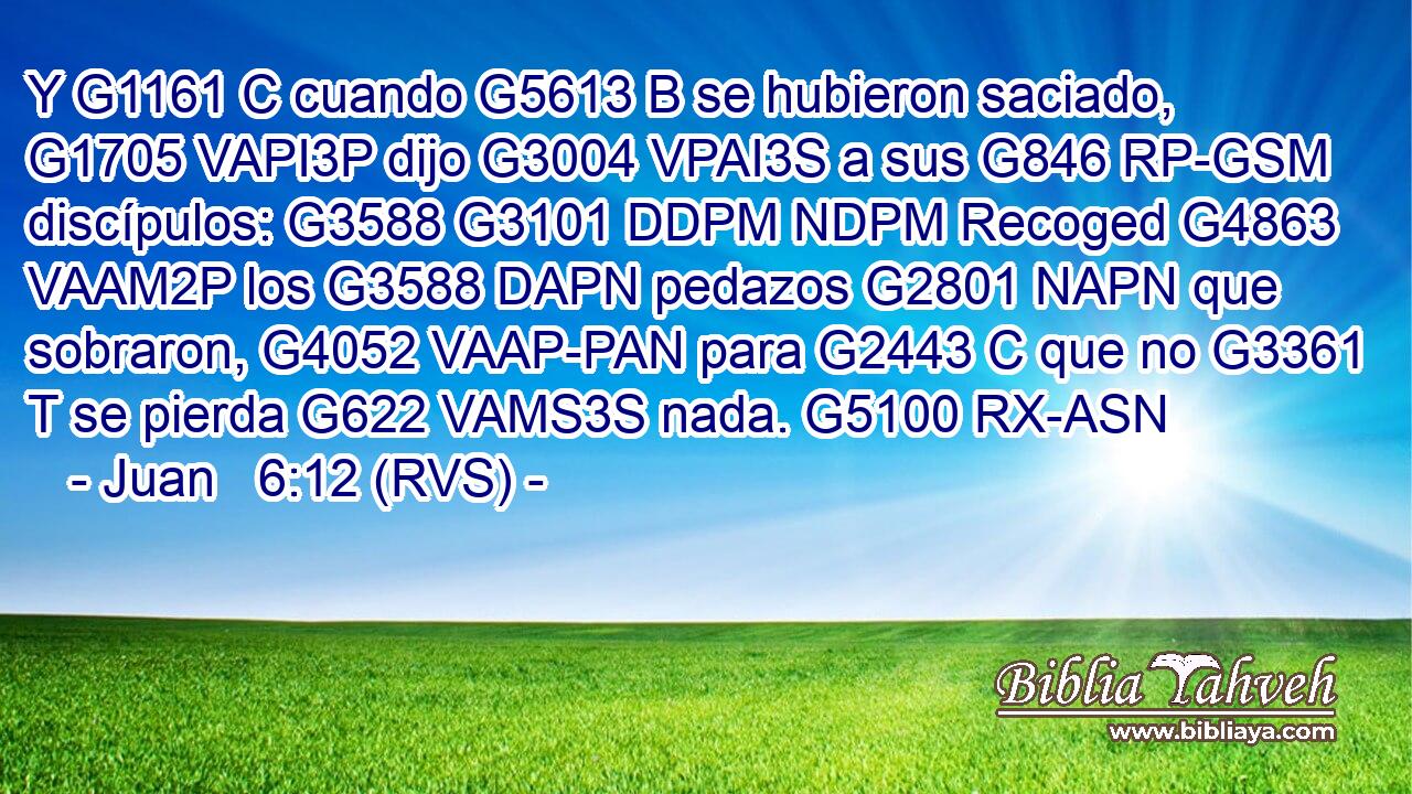 Y G1161 C cuando G5613 B se hubieron saciado, G1705 VAPI3P dijo G3004 VPAI3S a sus G846 RP-GSM discípulos: G3588 G3101 DDPM NDPM Recoged G4863 VAAM2P los G3588 DAPN pedazos G2801 NAPN que sobraron, G4052 VAAP-PAN para G2443 C que no G3361 T se pierda G622 VAMS3S nada. G5100 RX-ASN 