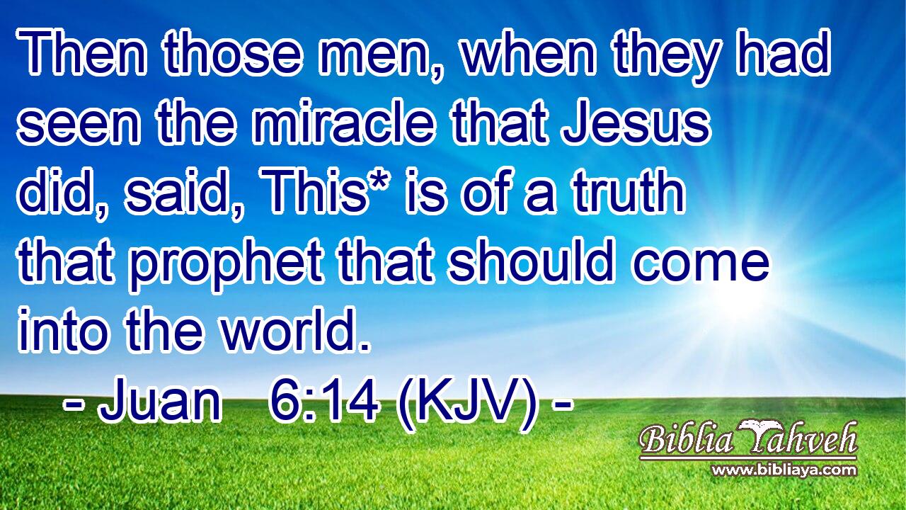 Then those men, when they had seen the miracle that Jesus did, said, This* is of a truth that prophet that should come into the world.