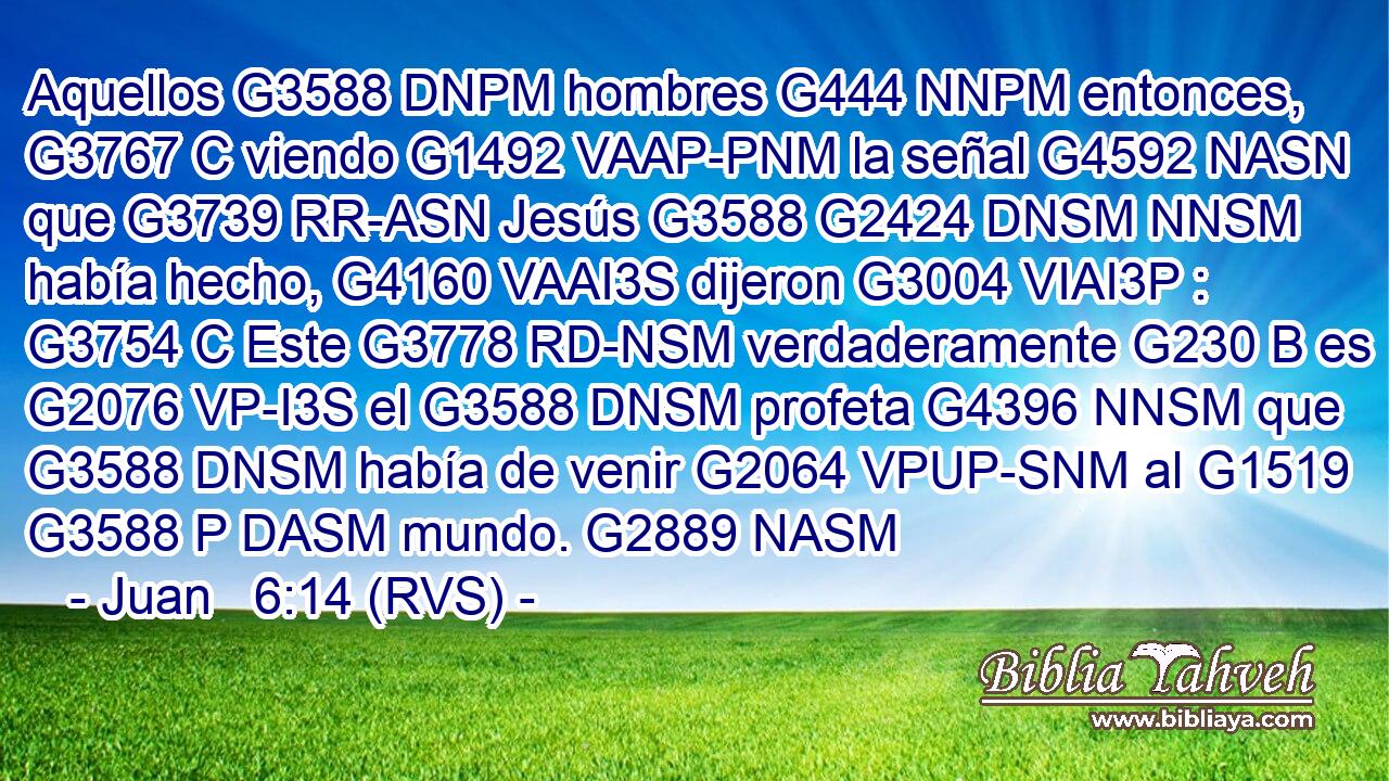 Aquellos G3588 DNPM hombres G444 NNPM entonces, G3767 C viendo G1492 VAAP-PNM la señal G4592 NASN que G3739 RR-ASN Jesús G3588 G2424 DNSM NNSM había hecho, G4160 VAAI3S dijeron G3004 VIAI3P : G3754 C Este G3778 RD-NSM verdaderamente G230 B es G2076 VP-I3S el G3588 DNSM profeta G4396 NNSM que G3588 DNSM había de venir G2064 VPUP-SNM al G1519 G3588 P DASM mundo. G2889 NASM 