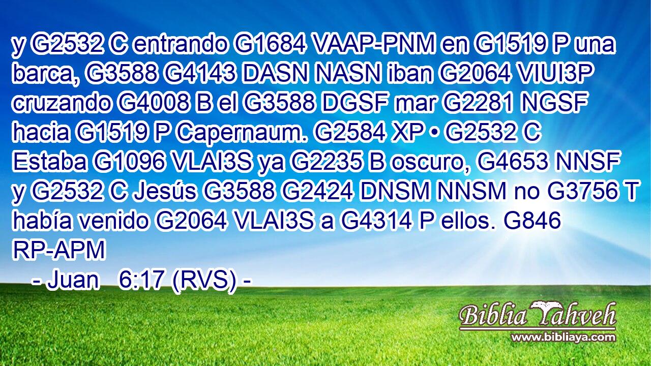 y G2532 C entrando G1684 VAAP-PNM en G1519 P una barca, G3588 G4143 DASN NASN iban G2064 VIUI3P cruzando G4008 B el G3588 DGSF mar G2281 NGSF hacia G1519 P Capernaum. G2584 XP • G2532 C Estaba G1096 VLAI3S ya G2235 B oscuro, G4653 NNSF y G2532 C Jesús G3588 G2424 DNSM NNSM no G3756 T había venido G2064 VLAI3S a G4314 P ellos. G846 RP-APM 