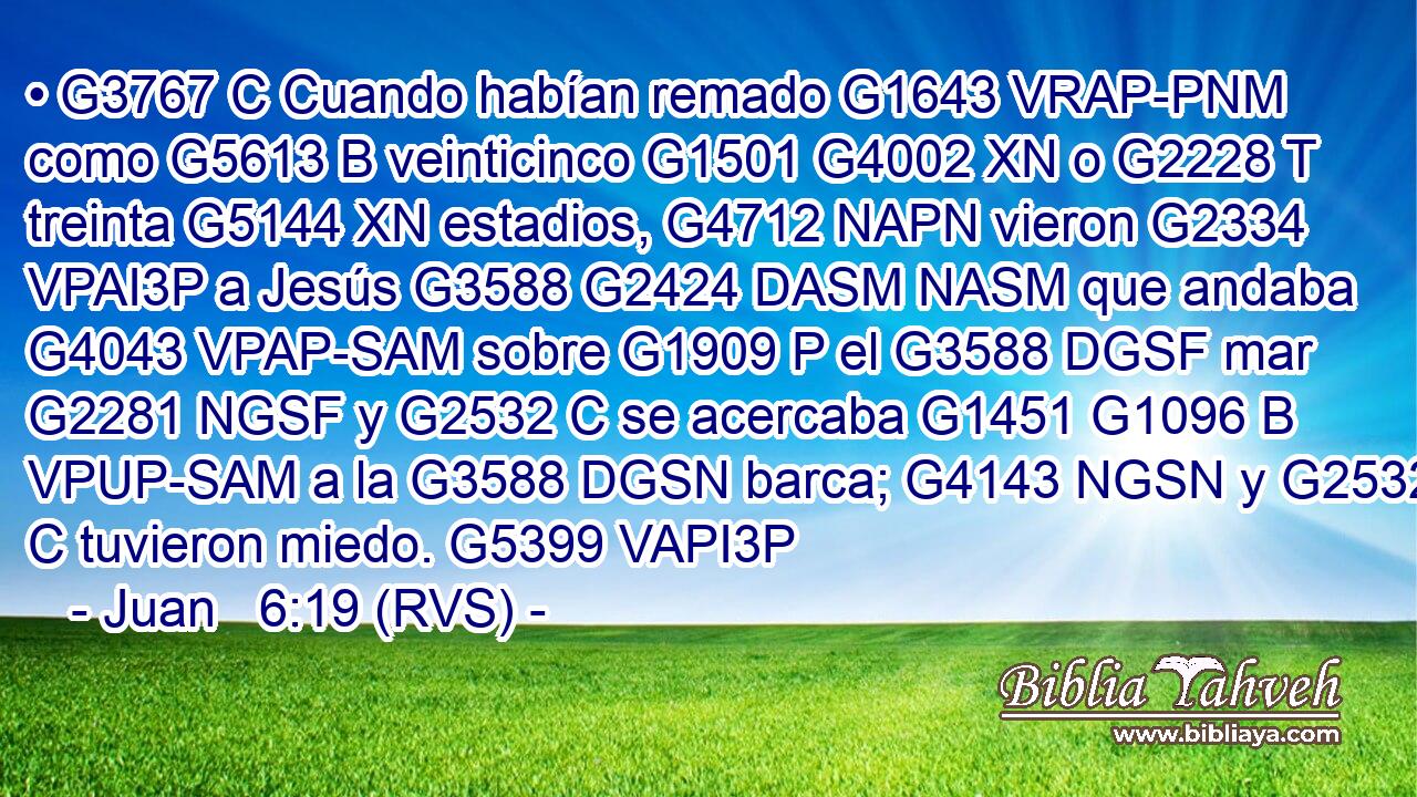 • G3767 C Cuando habían remado G1643 VRAP-PNM como G5613 B veinticinco G1501 G4002 XN o G2228 T treinta G5144 XN estadios, G4712 NAPN vieron G2334 VPAI3P a Jesús G3588 G2424 DASM NASM que andaba G4043 VPAP-SAM sobre G1909 P el G3588 DGSF mar G2281 NGSF y G2532 C se acercaba G1451 G1096 B VPUP-SAM a la G3588 DGSN barca; G4143 NGSN y G2532 C tuvieron miedo. G5399 VAPI3P 