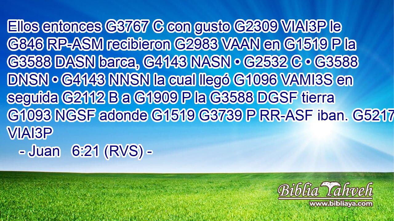 Ellos entonces G3767 C con gusto G2309 VIAI3P le G846 RP-ASM recibieron G2983 VAAN en G1519 P la G3588 DASN barca, G4143 NASN • G2532 C • G3588 DNSN • G4143 NNSN la cual llegó G1096 VAMI3S en seguida G2112 B a G1909 P la G3588 DGSF tierra G1093 NGSF adonde G1519 G3739 P RR-ASF iban. G5217 VIAI3P 