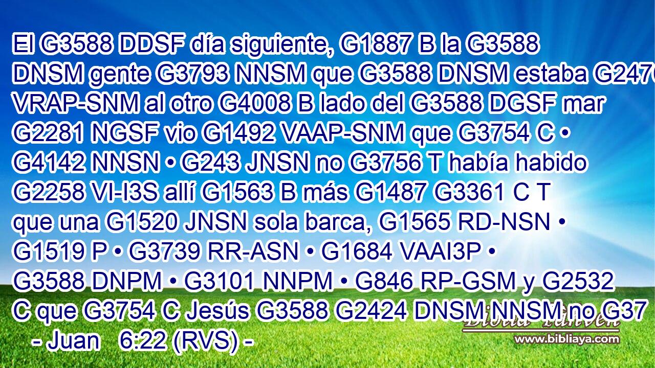 El G3588 DDSF día siguiente, G1887 B la G3588 DNSM gente G3793 NNSM que G3588 DNSM estaba G2476 VRAP-SNM al otro G4008 B lado del G3588 DGSF mar G2281 NGSF vio G1492 VAAP-SNM que G3754 C • G4142 NNSN • G243 JNSN no G3756 T había habido G2258 VI-I3S allí G1563 B más G1487 G3361 C T que una G1520 JNSN sola barca, G1565 RD-NSN • G1519 P • G3739 RR-ASN • G1684 VAAI3P • G3588 DNPM • G3101 NNPM • G846 RP-GSM y G2532 C que G3754 C Jesús G3588 G2424 DNSM NNSM no G37