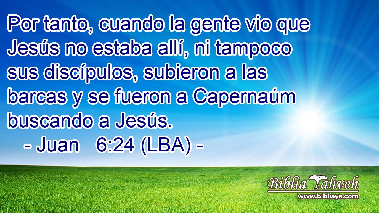 Por tanto, cuando la gente vio que Jesús no estaba allí, ni tampoco sus discípulos, subieron a las barcas y se fueron a Capernaúm buscando a Jesús.