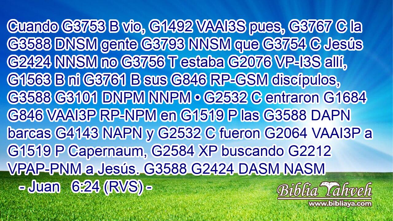 Cuando G3753 B vio, G1492 VAAI3S pues, G3767 C la G3588 DNSM gente G3793 NNSM que G3754 C Jesús G2424 NNSM no G3756 T estaba G2076 VP-I3S allí, G1563 B ni G3761 B sus G846 RP-GSM discípulos, G3588 G3101 DNPM NNPM • G2532 C entraron G1684 G846 VAAI3P RP-NPM en G1519 P las G3588 DAPN barcas G4143 NAPN y G2532 C fueron G2064 VAAI3P a G1519 P Capernaum, G2584 XP buscando G2212 VPAP-PNM a Jesús. G3588 G2424 DASM NASM 
