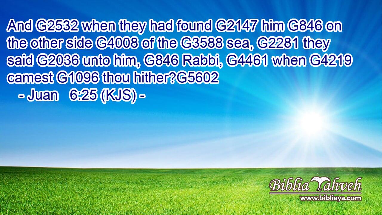 And G2532 when they had found G2147 him G846 on the other side G4008 of the G3588 sea, G2281 they said G2036 unto him, G846 Rabbi, G4461 when G4219 camest G1096 thou hither?G5602