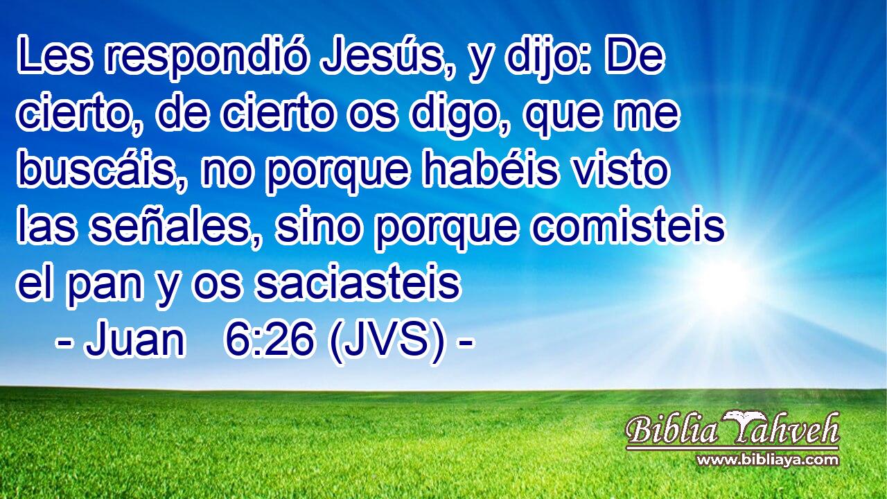 Les respondió Jesús, y dijo: De cierto, de cierto os digo, que me buscáis, no porque habéis visto las señales, sino porque comisteis el pan y os saciasteis