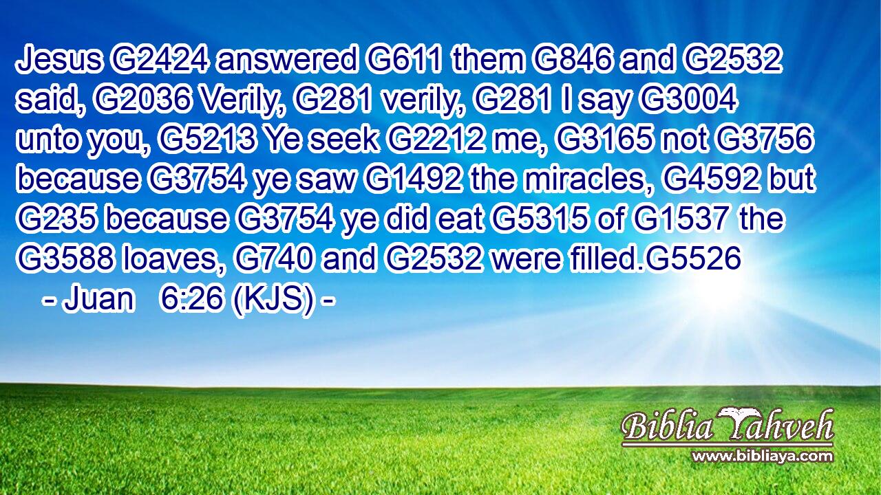 Jesus G2424 answered G611 them G846 and G2532 said, G2036 Verily, G281 verily, G281 I say G3004 unto you, G5213 Ye seek G2212 me, G3165 not G3756 because G3754 ye saw G1492 the miracles, G4592 but G235 because G3754 ye did eat G5315 of G1537 the G3588 loaves, G740 and G2532 were filled.G5526