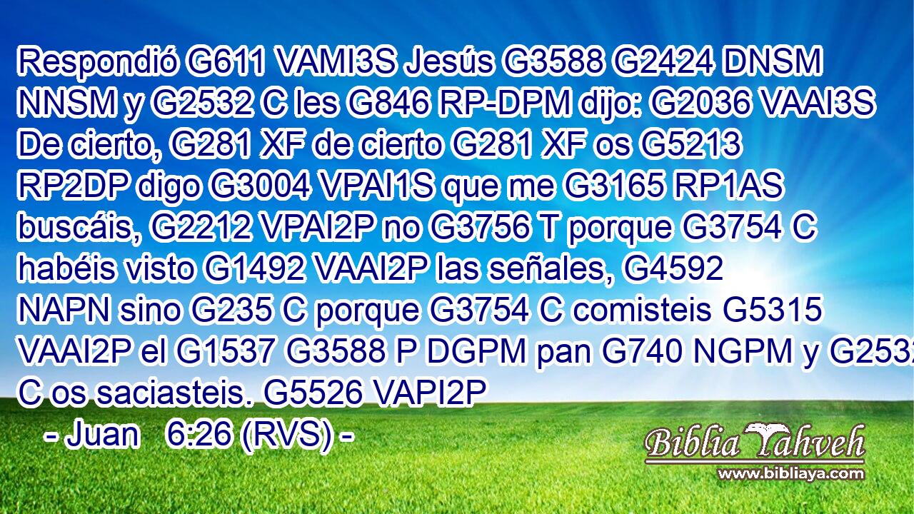 Respondió G611 VAMI3S Jesús G3588 G2424 DNSM NNSM y G2532 C les G846 RP-DPM dijo: G2036 VAAI3S De cierto, G281 XF de cierto G281 XF os G5213 RP2DP digo G3004 VPAI1S que me G3165 RP1AS buscáis, G2212 VPAI2P no G3756 T porque G3754 C habéis visto G1492 VAAI2P las señales, G4592 NAPN sino G235 C porque G3754 C comisteis G5315 VAAI2P el G1537 G3588 P DGPM pan G740 NGPM y G2532 C os saciasteis. G5526 VAPI2P 