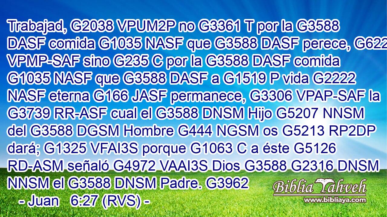 Trabajad, G2038 VPUM2P no G3361 T por la G3588 DASF comida G1035 NASF que G3588 DASF perece, G622 VPMP-SAF sino G235 C por la G3588 DASF comida G1035 NASF que G3588 DASF a G1519 P vida G2222 NASF eterna G166 JASF permanece, G3306 VPAP-SAF la G3739 RR-ASF cual el G3588 DNSM Hijo G5207 NNSM del G3588 DGSM Hombre G444 NGSM os G5213 RP2DP dará; G1325 VFAI3S porque G1063 C a éste G5126 RD-ASM señaló G4972 VAAI3S Dios G3588 G2316 DNSM NNSM el G3588 DNSM Padre. G3962