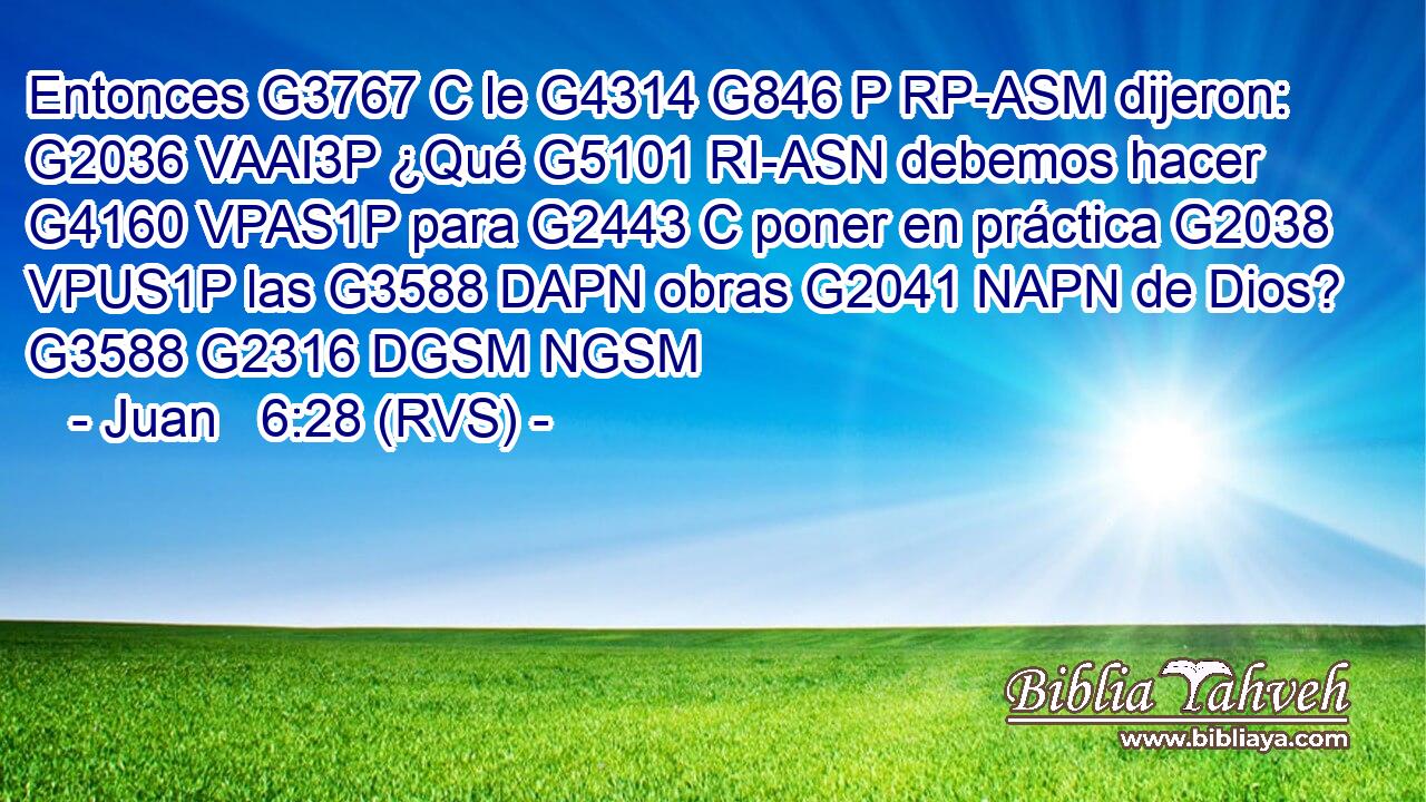 Entonces G3767 C le G4314 G846 P RP-ASM dijeron: G2036 VAAI3P ¿Qué G5101 RI-ASN debemos hacer G4160 VPAS1P para G2443 C poner en práctica G2038 VPUS1P las G3588 DAPN obras G2041 NAPN de Dios? G3588 G2316 DGSM NGSM 