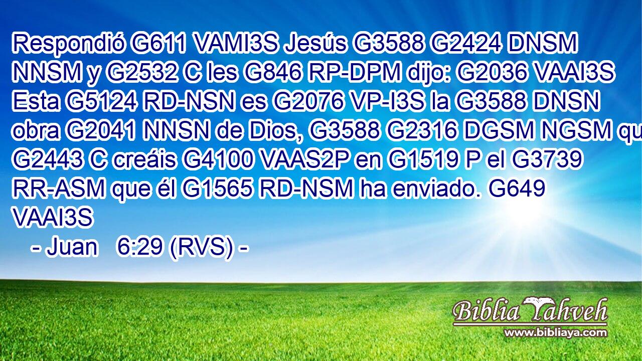 Respondió G611 VAMI3S Jesús G3588 G2424 DNSM NNSM y G2532 C les G846 RP-DPM dijo: G2036 VAAI3S Esta G5124 RD-NSN es G2076 VP-I3S la G3588 DNSN obra G2041 NNSN de Dios, G3588 G2316 DGSM NGSM que G2443 C creáis G4100 VAAS2P en G1519 P el G3739 RR-ASM que él G1565 RD-NSM ha enviado. G649 VAAI3S 