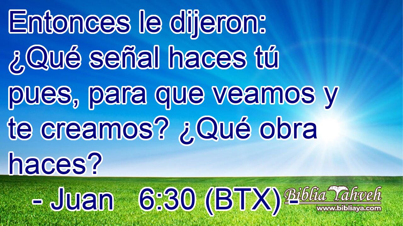 Entonces le dijeron: ¿Qué señal haces tú pues, para que veamos y te creamos? ¿Qué obra haces?