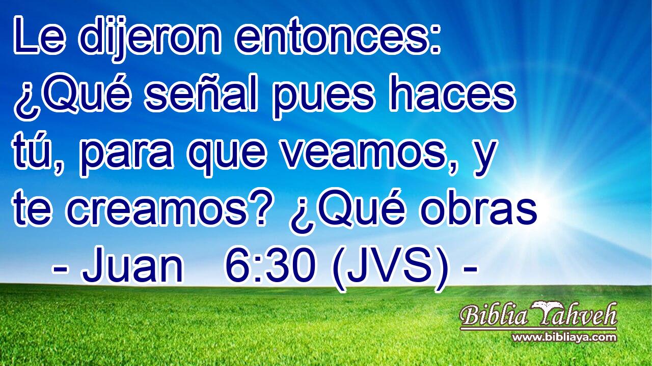 Le dijeron entonces: ¿Qué señal pues haces tú, para que veamos, y te creamos? ¿Qué obras