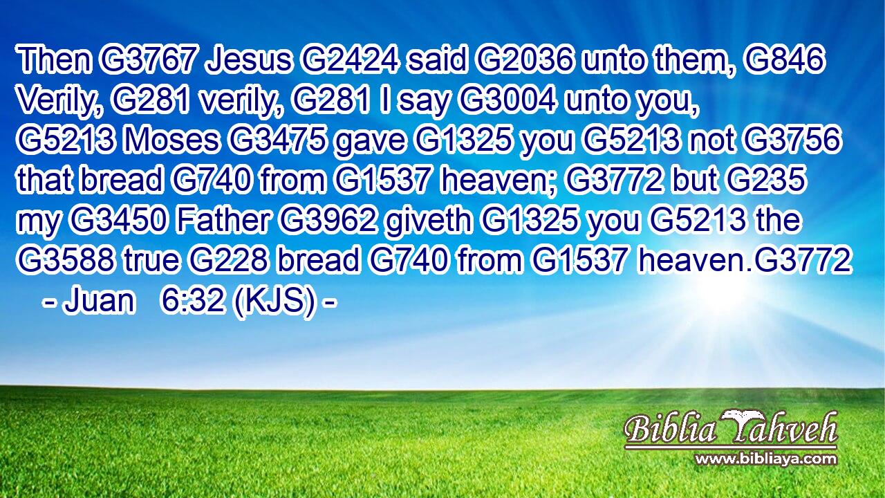 Then G3767 Jesus G2424 said G2036 unto them, G846 Verily, G281 verily, G281 I say G3004 unto you, G5213 Moses G3475 gave G1325 you G5213 not G3756 that bread G740 from G1537 heaven; G3772 but G235 my G3450 Father G3962 giveth G1325 you G5213 the G3588 true G228 bread G740 from G1537 heaven.G3772