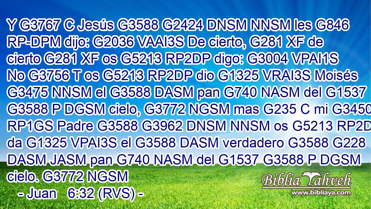 Y G3767 C Jesús G3588 G2424 DNSM NNSM les G846 RP-DPM dijo: G2036 VAAI3S De cierto, G281 XF de cierto G281 XF os G5213 RP2DP digo: G3004 VPAI1S No G3756 T os G5213 RP2DP dio G1325 VRAI3S Moisés G3475 NNSM el G3588 DASM pan G740 NASM del G1537 G3588 P DGSM cielo, G3772 NGSM mas G235 C mi G3450 RP1GS Padre G3588 G3962 DNSM NNSM os G5213 RP2DP da G1325 VPAI3S el G3588 DASM verdadero G3588 G228 DASM JASM pan G740 NASM del G1537 G3588 P DGSM cielo. G3772 NGSM 
