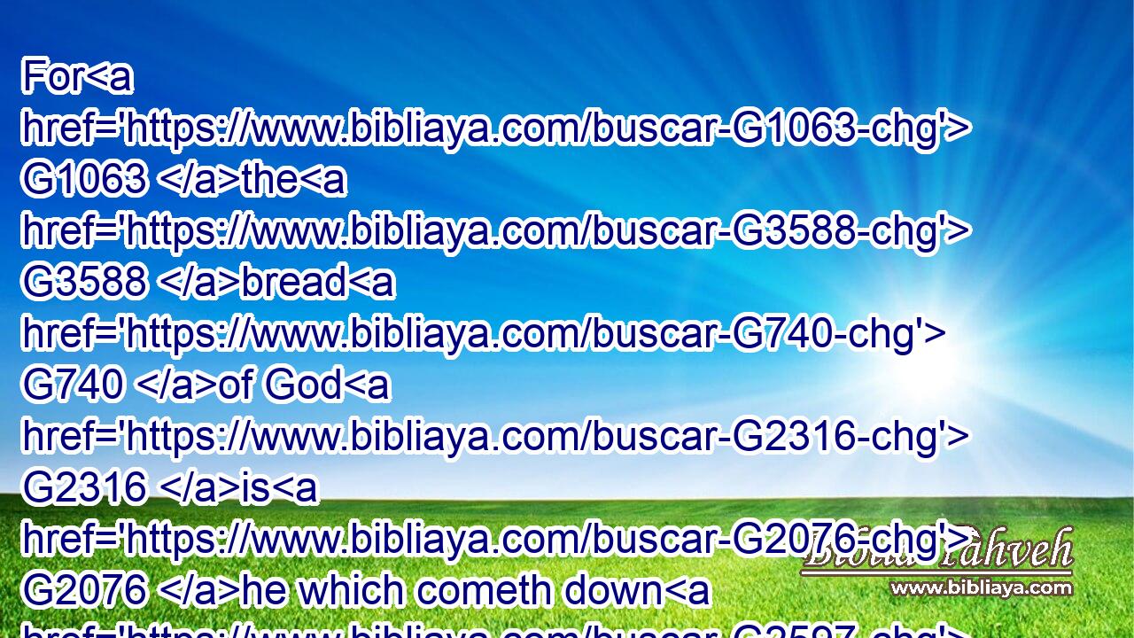 For G1063 the G3588 bread G740 of God G2316 is G2076 he which cometh down G2597 from G1537 heaven, G3772 and G2532 giveth G1325 life G2222 unto the G3588 world.G2889