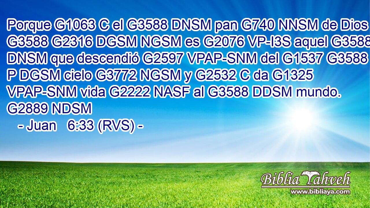 Porque G1063 C el G3588 DNSM pan G740 NNSM de Dios G3588 G2316 DGSM NGSM es G2076 VP-I3S aquel G3588 DNSM que descendió G2597 VPAP-SNM del G1537 G3588 P DGSM cielo G3772 NGSM y G2532 C da G1325 VPAP-SNM vida G2222 NASF al G3588 DDSM mundo. G2889 NDSM 