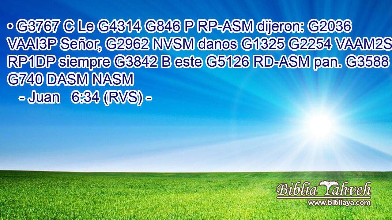 • G3767 C Le G4314 G846 P RP-ASM dijeron: G2036 VAAI3P Señor, G2962 NVSM danos G1325 G2254 VAAM2S RP1DP siempre G3842 B este G5126 RD-ASM pan. G3588 G740 DASM NASM 