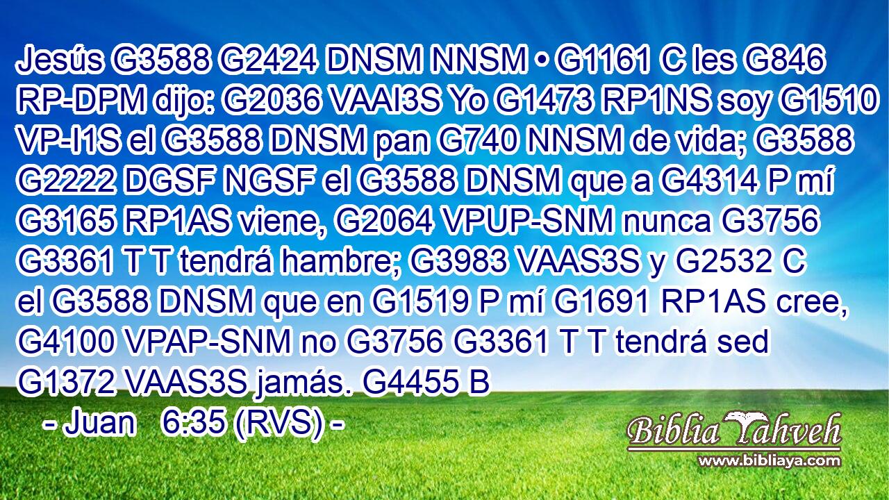 Jesús G3588 G2424 DNSM NNSM • G1161 C les G846 RP-DPM dijo: G2036 VAAI3S Yo G1473 RP1NS soy G1510 VP-I1S el G3588 DNSM pan G740 NNSM de vida; G3588 G2222 DGSF NGSF el G3588 DNSM que a G4314 P mí G3165 RP1AS viene, G2064 VPUP-SNM nunca G3756 G3361 T T tendrá hambre; G3983 VAAS3S y G2532 C el G3588 DNSM que en G1519 P mí G1691 RP1AS cree, G4100 VPAP-SNM no G3756 G3361 T T tendrá sed G1372 VAAS3S jamás. G4455 B 