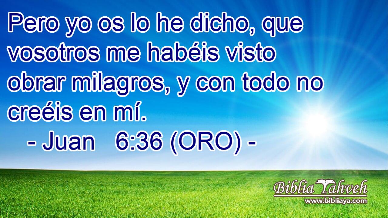  Pero yo os lo he dicho, que vosotros me habéis visto obrar milagros, y con todo no creéis en mí. 