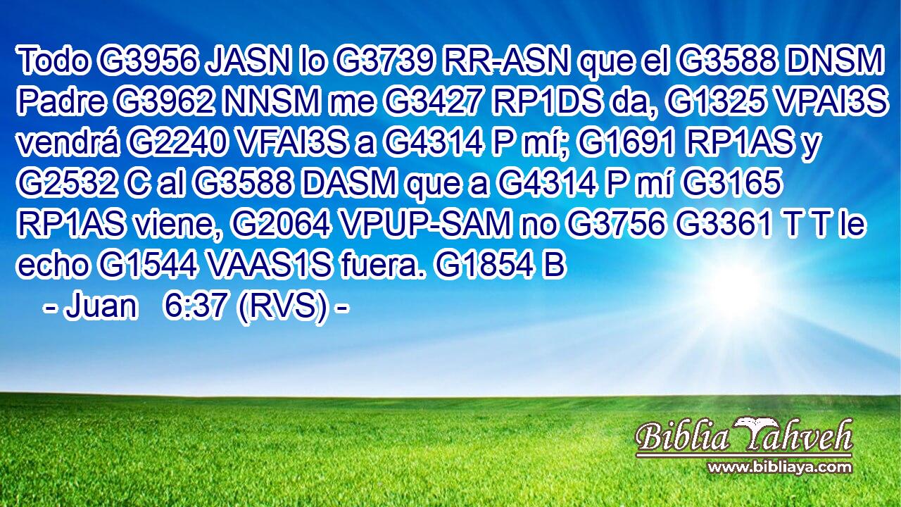 Todo G3956 JASN lo G3739 RR-ASN que el G3588 DNSM Padre G3962 NNSM me G3427 RP1DS da, G1325 VPAI3S vendrá G2240 VFAI3S a G4314 P mí; G1691 RP1AS y G2532 C al G3588 DASM que a G4314 P mí G3165 RP1AS viene, G2064 VPUP-SAM no G3756 G3361 T T le echo G1544 VAAS1S fuera. G1854 B 