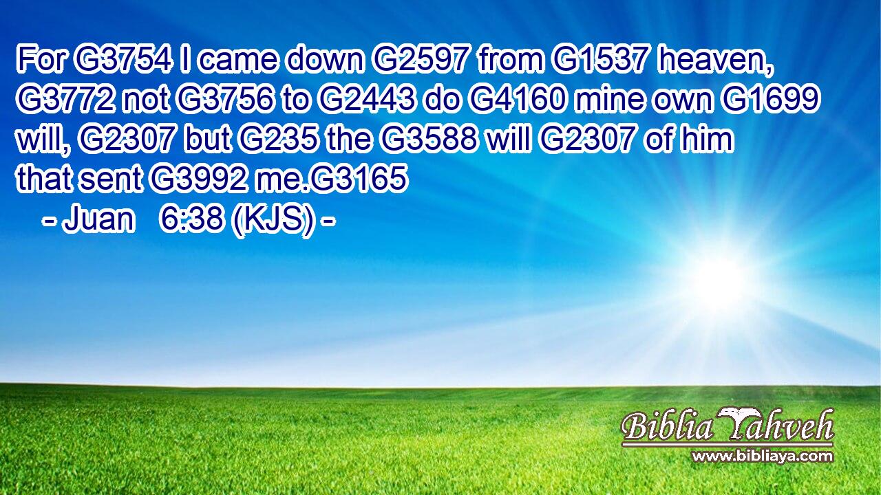 For G3754 I came down G2597 from G1537 heaven, G3772 not G3756 to G2443 do G4160 mine own G1699 will, G2307 but G235 the G3588 will G2307 of him that sent G3992 me.G3165