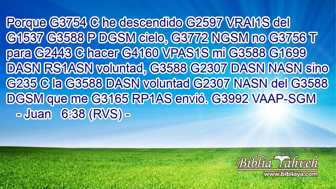 Porque G3754 C he descendido G2597 VRAI1S del G1537 G3588 P DGSM cielo, G3772 NGSM no G3756 T para G2443 C hacer G4160 VPAS1S mi G3588 G1699 DASN RS1ASN voluntad, G3588 G2307 DASN NASN sino G235 C la G3588 DASN voluntad G2307 NASN del G3588 DGSM que me G3165 RP1AS envió. G3992 VAAP-SGM 
