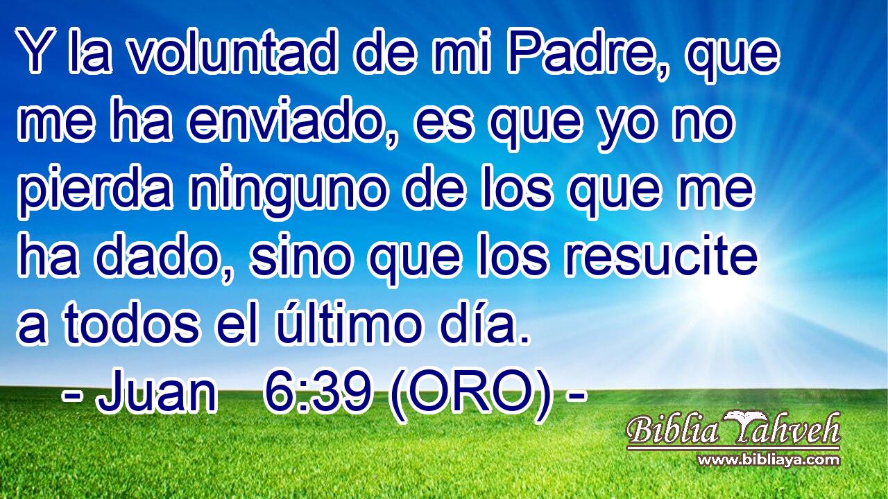  Y la voluntad de mi Padre, que me ha enviado, es que yo no pierda ninguno de los que me ha dado, sino que los resucite a todos el último día. 