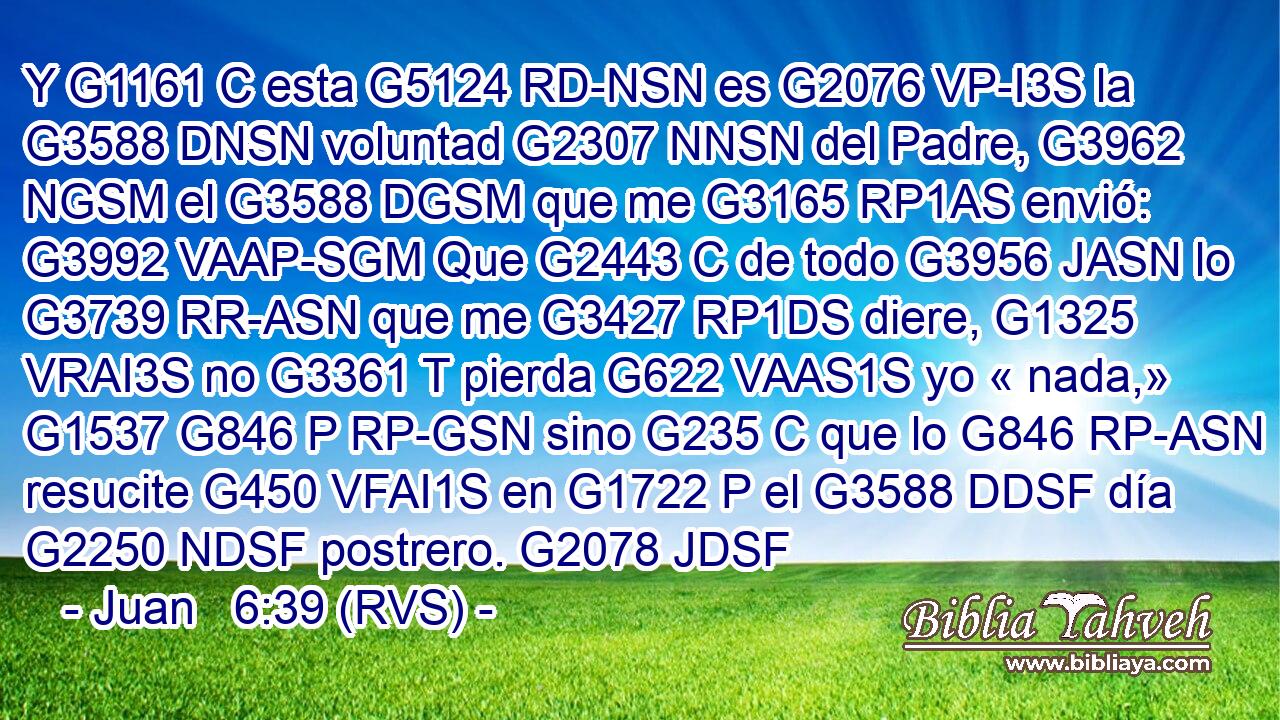 Y G1161 C esta G5124 RD-NSN es G2076 VP-I3S la G3588 DNSN voluntad G2307 NNSN del Padre, G3962 NGSM el G3588 DGSM que me G3165 RP1AS envió: G3992 VAAP-SGM Que G2443 C de todo G3956 JASN lo G3739 RR-ASN que me G3427 RP1DS diere, G1325 VRAI3S no G3361 T pierda G622 VAAS1S yo « nada,» G1537 G846 P RP-GSN sino G235 C que lo G846 RP-ASN resucite G450 VFAI1S en G1722 P el G3588 DDSF día G2250 NDSF postrero. G2078 JDSF 