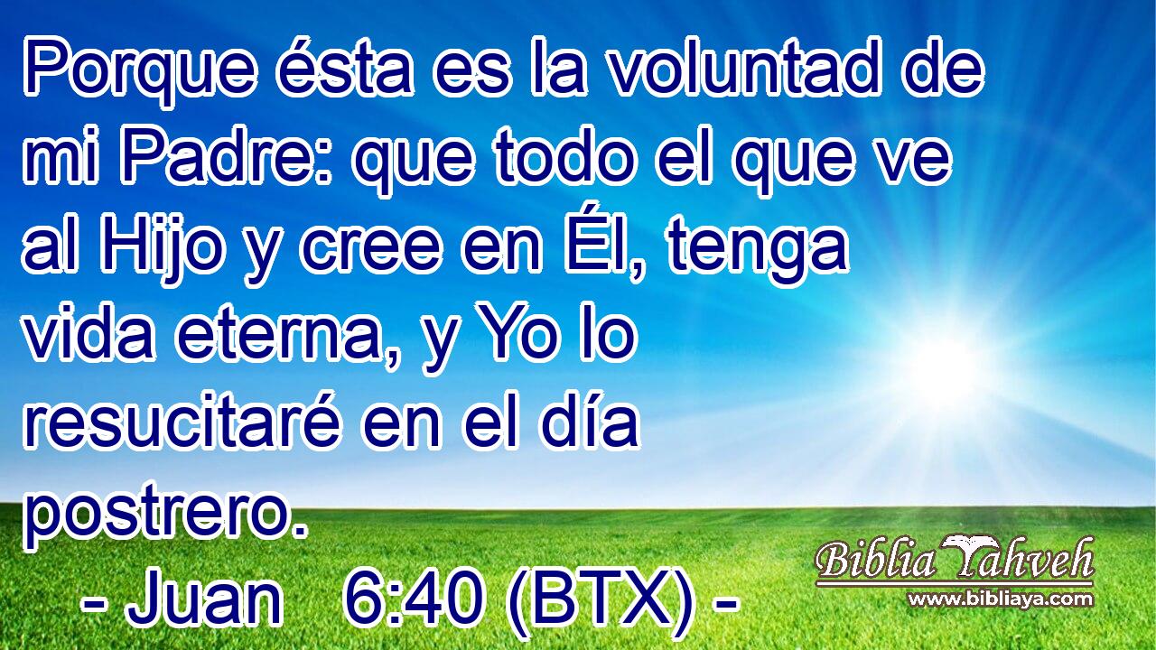 Porque ésta es la voluntad de mi Padre: que todo el que ve al Hijo y cree en Él, tenga vida eterna, y Yo lo resucitaré en el día postrero.