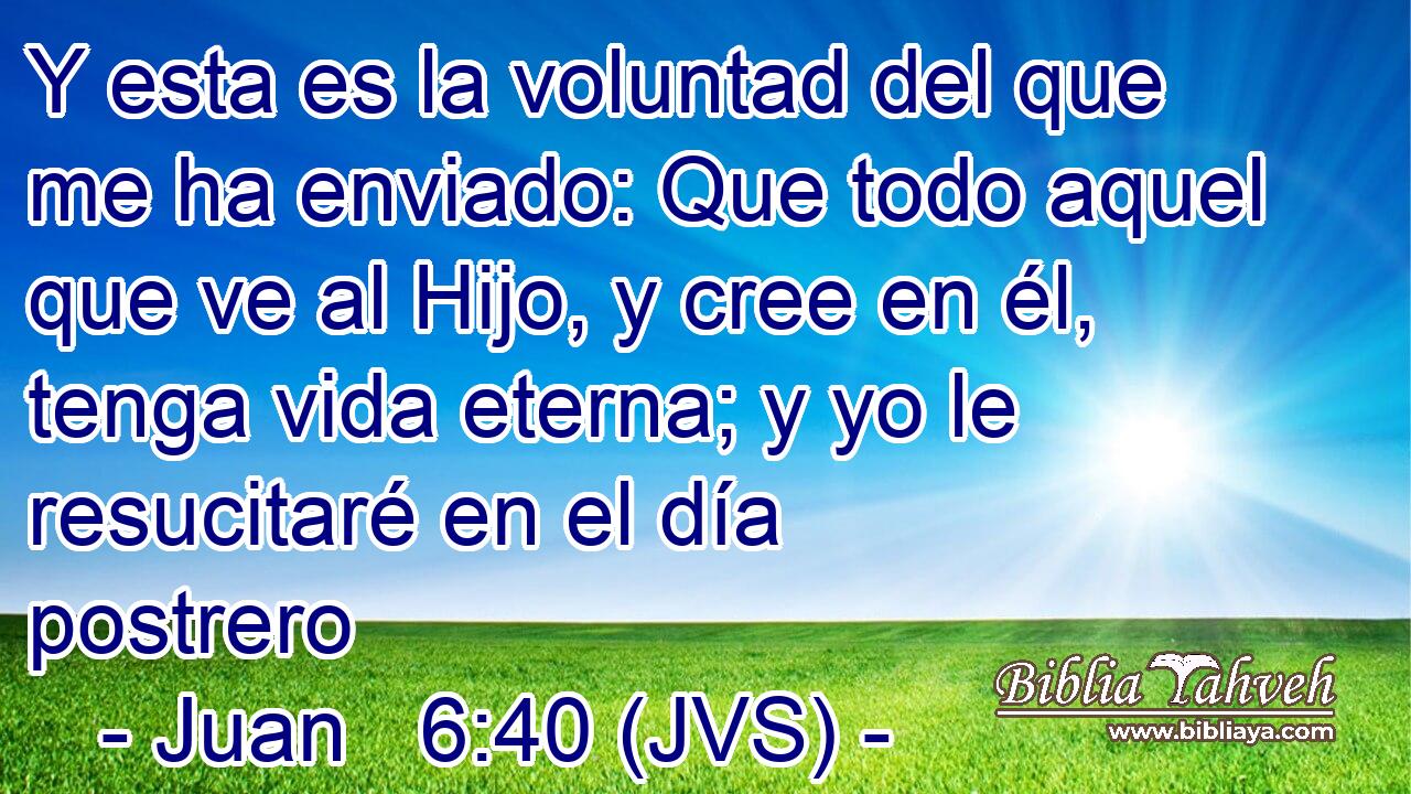 Y esta es la voluntad del que me ha enviado: Que todo aquel que ve al Hijo, y cree en él, tenga vida eterna; y yo le resucitaré en el día postrero