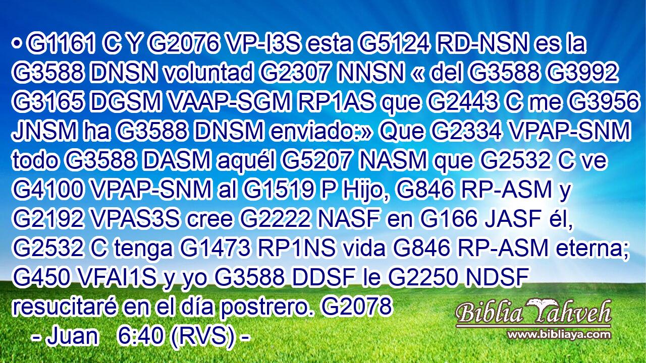 • G1161 C Y G2076 VP-I3S esta G5124 RD-NSN es la G3588 DNSN voluntad G2307 NNSN « del G3588 G3992 G3165 DGSM VAAP-SGM RP1AS que G2443 C me G3956 JNSM ha G3588 DNSM enviado:» Que G2334 VPAP-SNM todo G3588 DASM aquél G5207 NASM que G2532 C ve G4100 VPAP-SNM al G1519 P Hijo, G846 RP-ASM y G2192 VPAS3S cree G2222 NASF en G166 JASF él, G2532 C tenga G1473 RP1NS vida G846 RP-ASM eterna; G450 VFAI1S y yo G3588 DDSF le G2250 NDSF resucitaré en el día postrero. G2078 