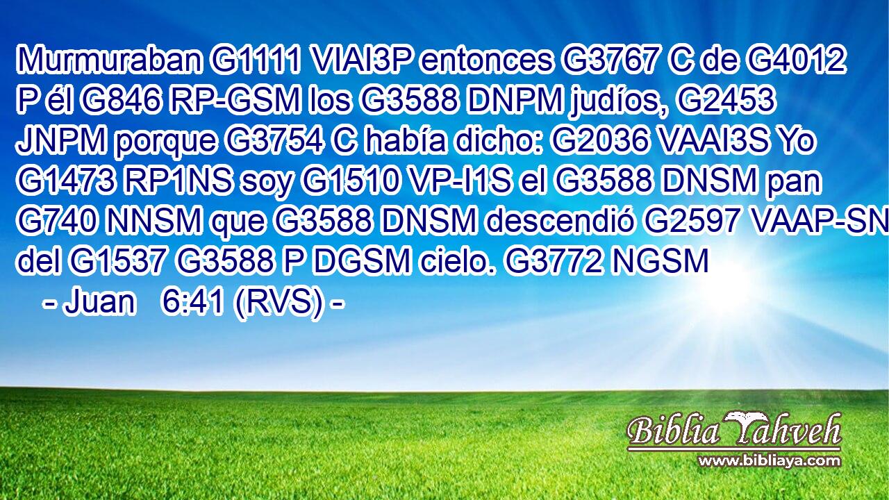 Murmuraban G1111 VIAI3P entonces G3767 C de G4012 P él G846 RP-GSM los G3588 DNPM judíos, G2453 JNPM porque G3754 C había dicho: G2036 VAAI3S Yo G1473 RP1NS soy G1510 VP-I1S el G3588 DNSM pan G740 NNSM que G3588 DNSM descendió G2597 VAAP-SNM del G1537 G3588 P DGSM cielo. G3772 NGSM 