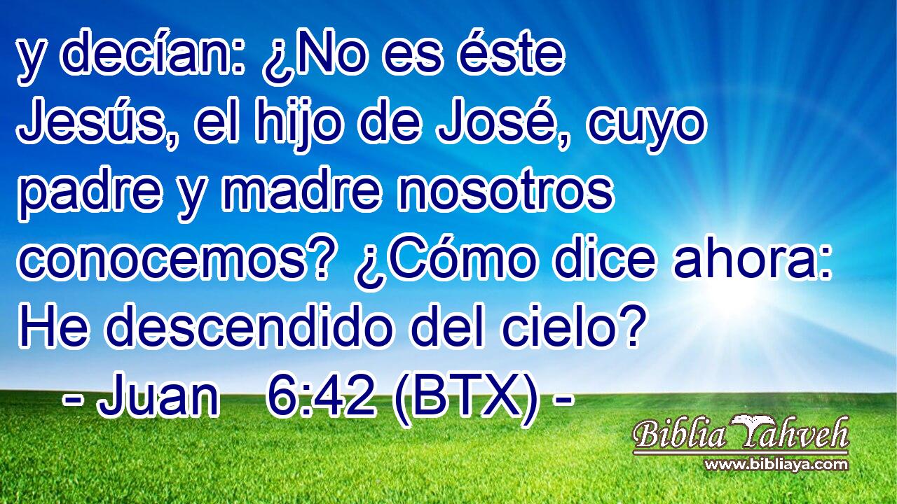 y decían: ¿No es éste Jesús, el hijo de José, cuyo padre y madre nosotros conocemos? ¿Cómo dice ahora: He descendido del cielo?