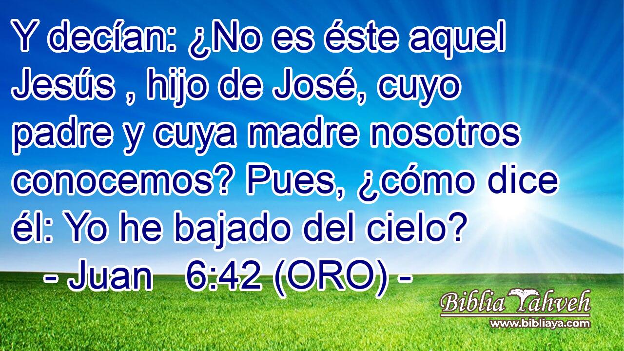  Y decían: ¿No es éste aquel Jesús , hijo de José, cuyo padre y cuya madre nosotros conocemos? Pues, ¿cómo dice él: Yo he bajado del cielo? 