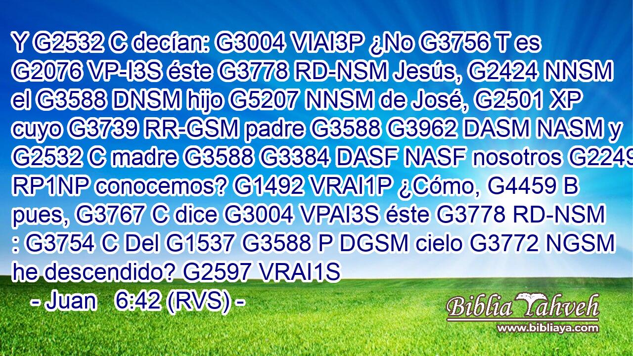 Y G2532 C decían: G3004 VIAI3P ¿No G3756 T es G2076 VP-I3S éste G3778 RD-NSM Jesús, G2424 NNSM el G3588 DNSM hijo G5207 NNSM de José, G2501 XP cuyo G3739 RR-GSM padre G3588 G3962 DASM NASM y G2532 C madre G3588 G3384 DASF NASF nosotros G2249 RP1NP conocemos? G1492 VRAI1P ¿Cómo, G4459 B pues, G3767 C dice G3004 VPAI3S éste G3778 RD-NSM : G3754 C Del G1537 G3588 P DGSM cielo G3772 NGSM he descendido? G2597 VRAI1S 