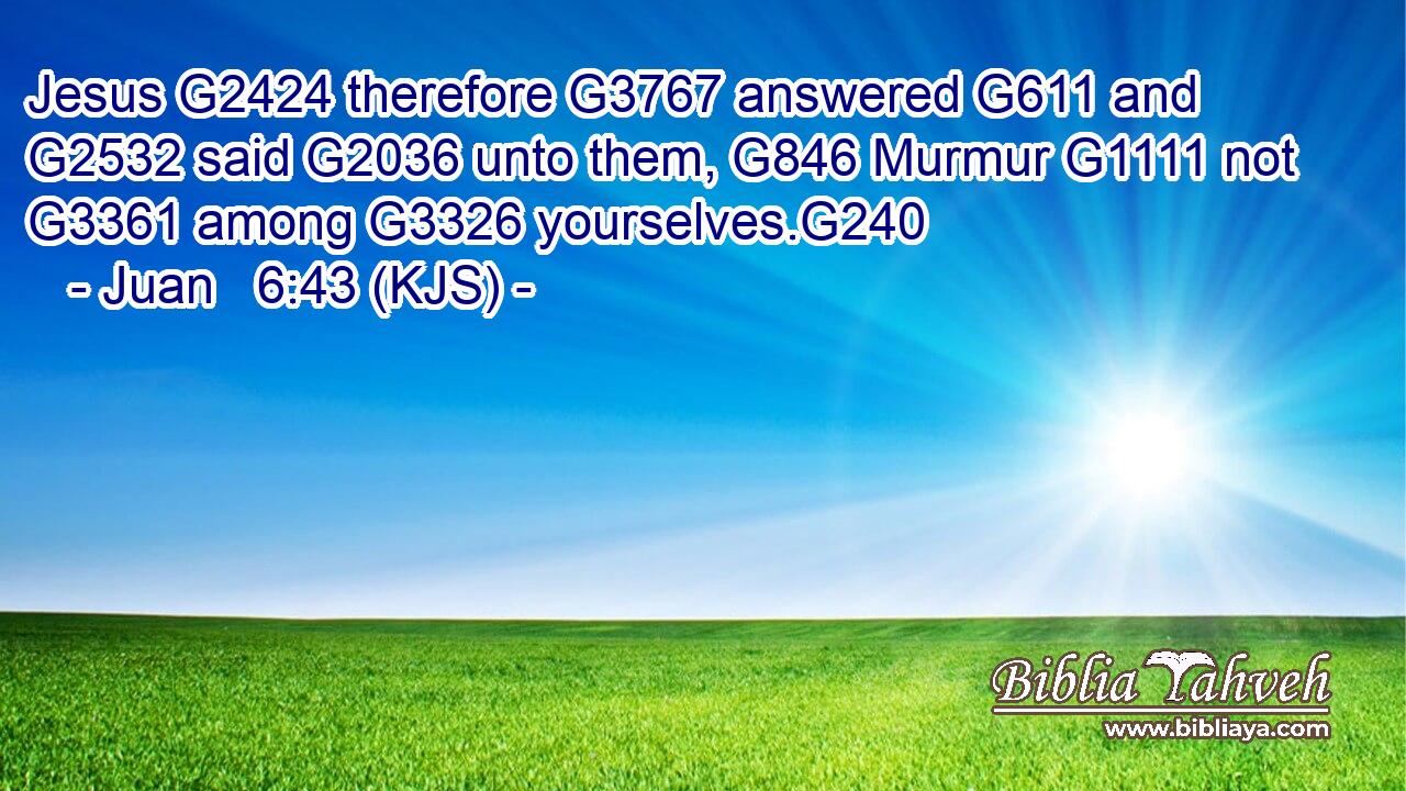 Jesus G2424 therefore G3767 answered G611 and G2532 said G2036 unto them, G846 Murmur G1111 not G3361 among G3326 yourselves.G240
