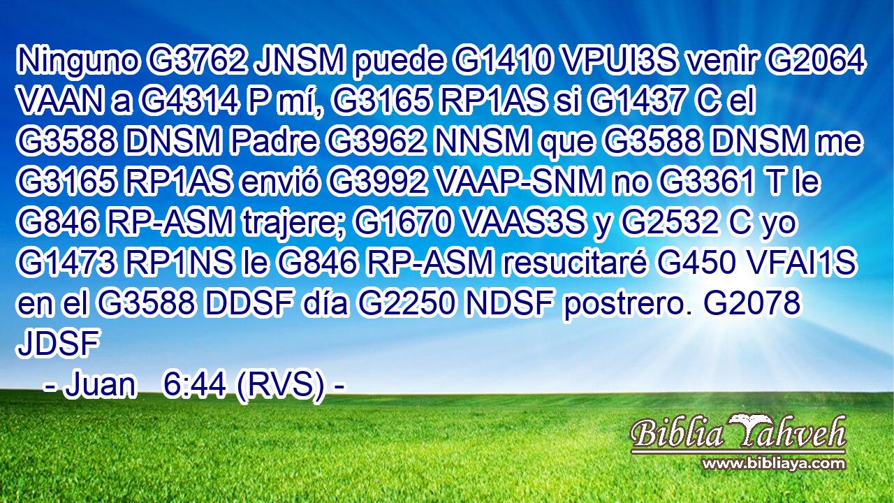 Ninguno G3762 JNSM puede G1410 VPUI3S venir G2064 VAAN a G4314 P mí, G3165 RP1AS si G1437 C el G3588 DNSM Padre G3962 NNSM que G3588 DNSM me G3165 RP1AS envió G3992 VAAP-SNM no G3361 T le G846 RP-ASM trajere; G1670 VAAS3S y G2532 C yo G1473 RP1NS le G846 RP-ASM resucitaré G450 VFAI1S en el G3588 DDSF día G2250 NDSF postrero. G2078 JDSF 