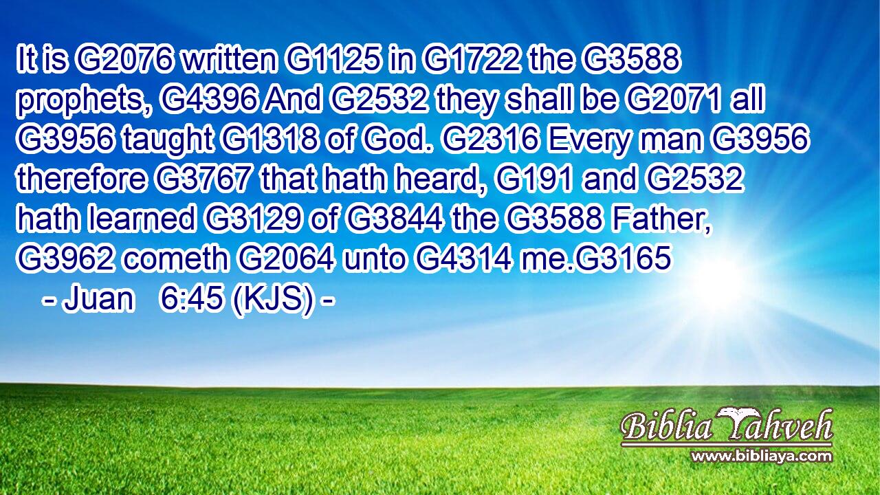 It is G2076 written G1125 in G1722 the G3588 prophets, G4396 And G2532 they shall be G2071 all G3956 taught G1318 of God. G2316 Every man G3956 therefore G3767 that hath heard, G191 and G2532 hath learned G3129 of G3844 the G3588 Father, G3962 cometh G2064 unto G4314 me.G3165