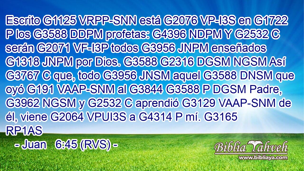 Escrito G1125 VRPP-SNN está G2076 VP-I3S en G1722 P los G3588 DDPM profetas: G4396 NDPM Y G2532 C serán G2071 VF-I3P todos G3956 JNPM enseñados G1318 JNPM por Dios. G3588 G2316 DGSM NGSM Así G3767 C que, todo G3956 JNSM aquel G3588 DNSM que oyó G191 VAAP-SNM al G3844 G3588 P DGSM Padre, G3962 NGSM y G2532 C aprendió G3129 VAAP-SNM de él, viene G2064 VPUI3S a G4314 P mí. G3165 RP1AS 